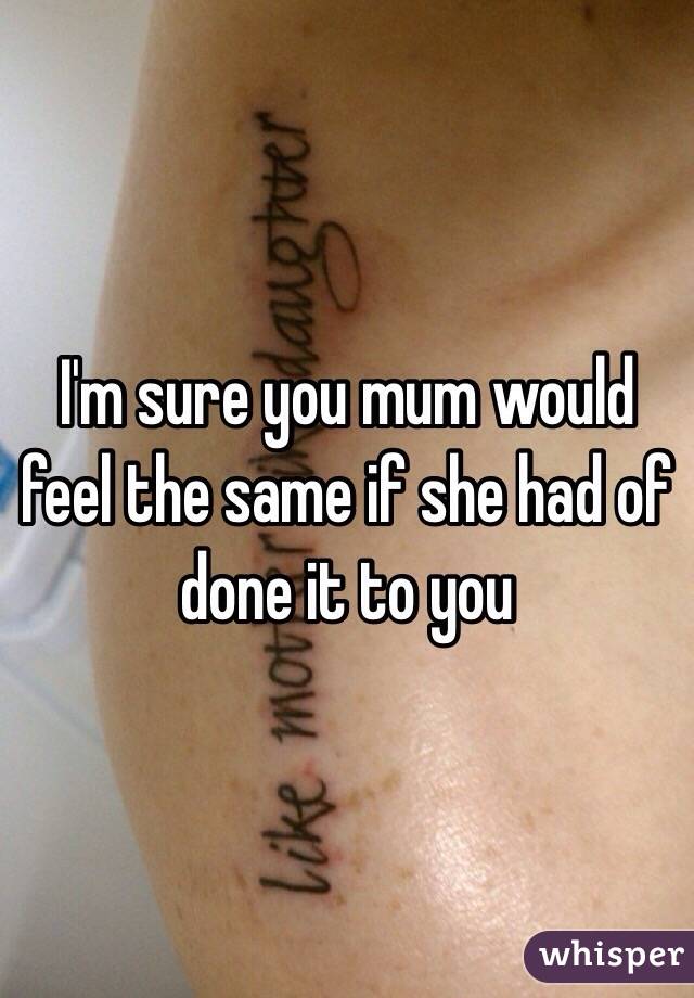 I'm sure you mum would feel the same if she had of done it to you