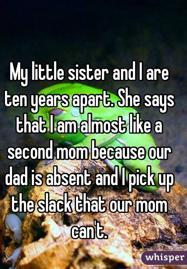 My little sister and I are ten years apart. She says that I am almost like a second mom because our dad is absent and I pick up the slack that our mom can't.