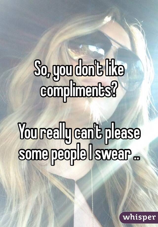 So, you don't like compliments? 

You really can't please some people I swear .. 