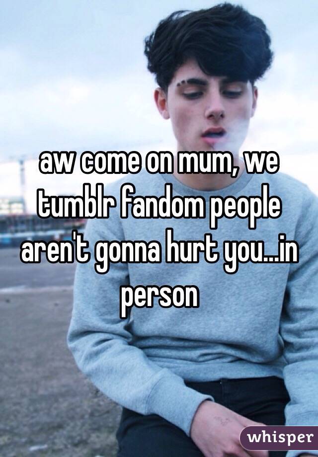 aw come on mum, we tumblr fandom people aren't gonna hurt you...in person 