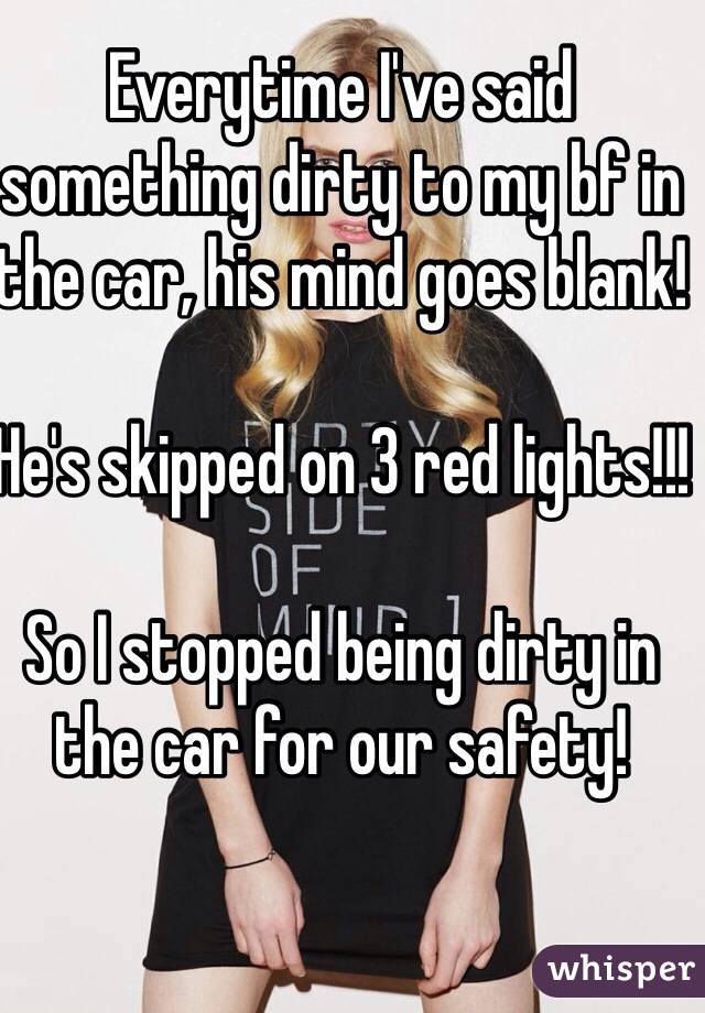 Everytime I've said something dirty to my bf in the car, his mind goes blank!

He's skipped on 3 red lights!!!

So I stopped being dirty in the car for our safety!