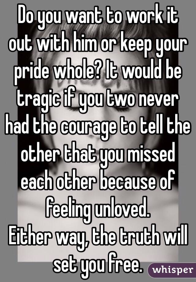 Do you want to work it out with him or keep your pride whole? It would be tragic if you two never had the courage to tell the other that you missed each other because of feeling unloved.
Either way, the truth will set you free.