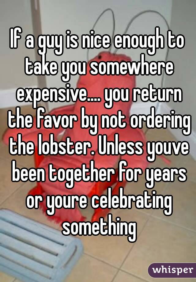If a guy is nice enough to take you somewhere expensive.... you return the favor by not ordering the lobster. Unless youve been together for years or youre celebrating something