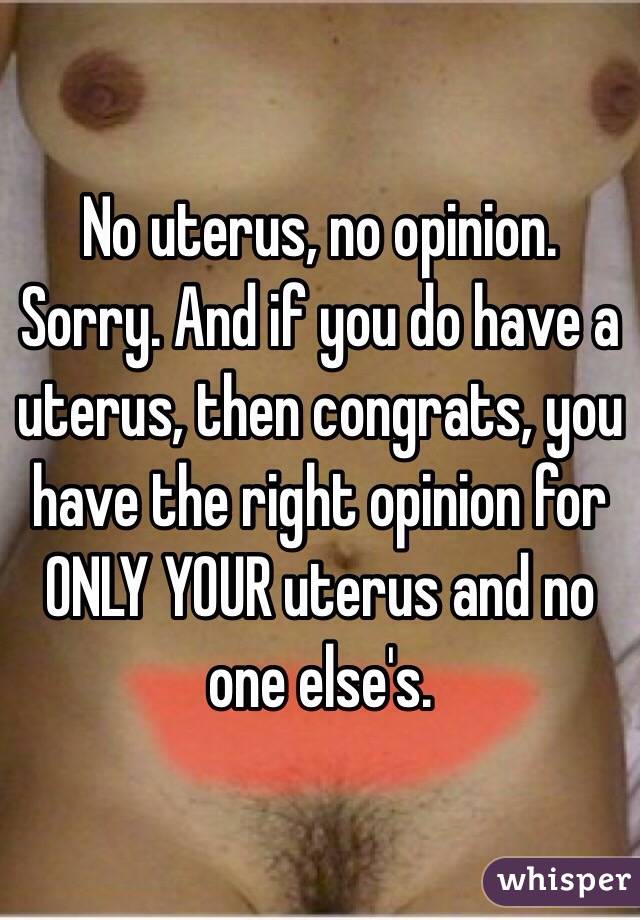 No uterus, no opinion. Sorry. And if you do have a uterus, then congrats, you have the right opinion for ONLY YOUR uterus and no one else's. 