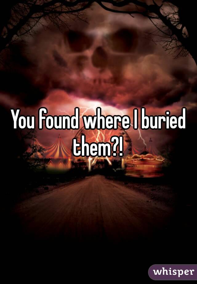 You found where I buried them?! 