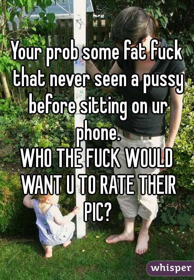 Your prob some fat fuck that never seen a pussy before sitting on ur phone.
WHO THE FUCK WOULD WANT U TO RATE THEIR PIC?
