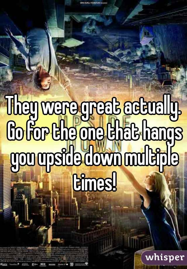 They were great actually. Go for the one that hangs you upside down multiple times!