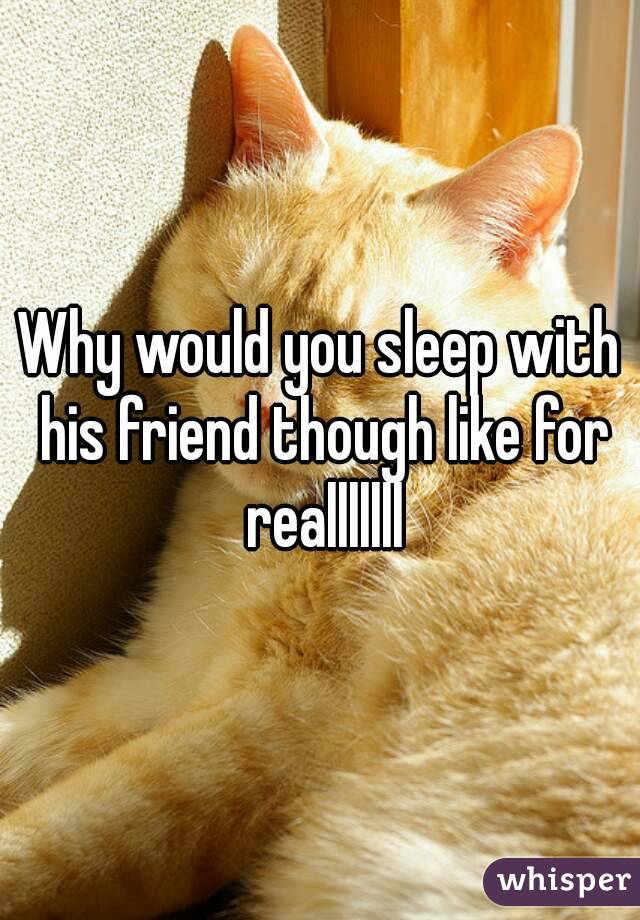 Why would you sleep with his friend though like for realllllll