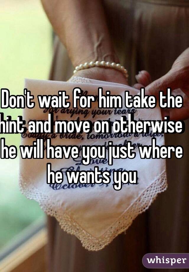 Don't wait for him take the hint and move on otherwise he will have you just where he wants you 