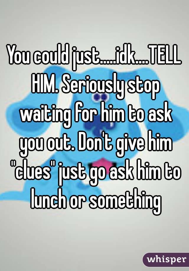 You could just.....idk....TELL HIM. Seriously stop waiting for him to ask you out. Don't give him "clues" just go ask him to lunch or something
