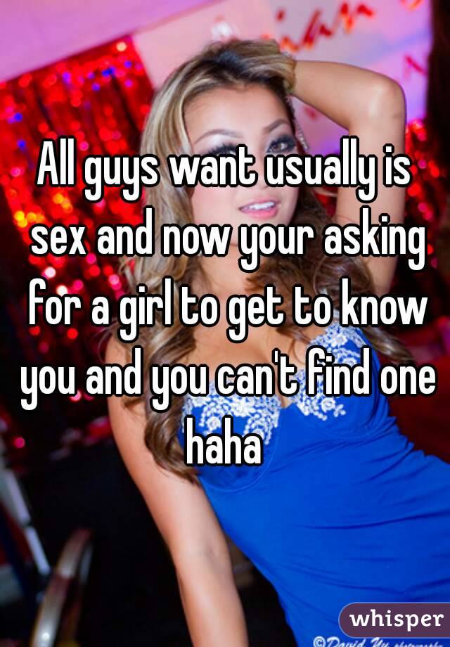 All guys want usually is sex and now your asking for a girl to get to know you and you can't find one haha 