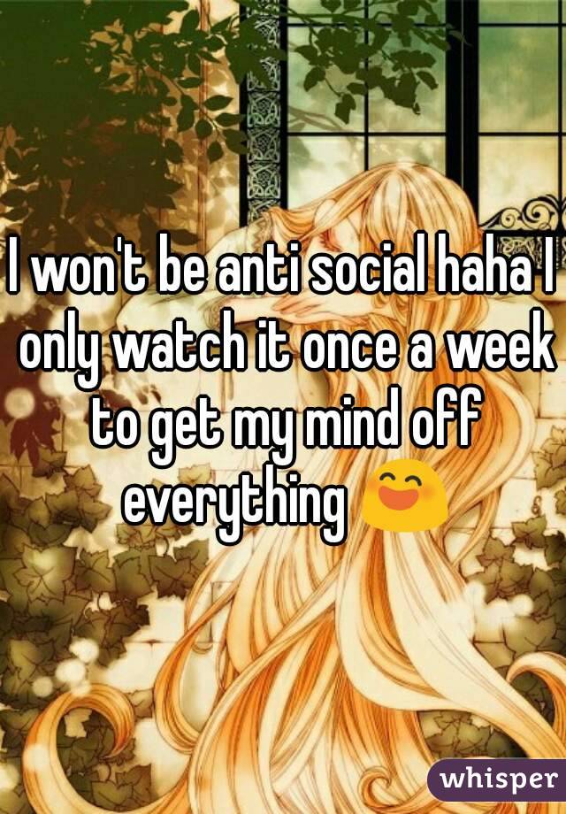 I won't be anti social haha I only watch it once a week to get my mind off everything 😄