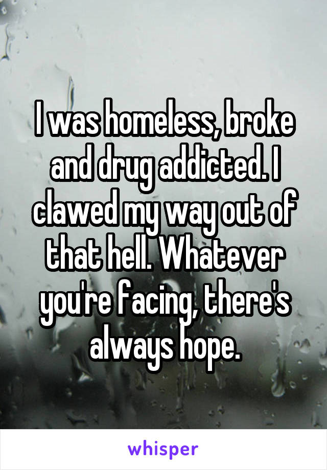 I was homeless, broke and drug addicted. I clawed my way out of that hell. Whatever you're facing, there's always hope.