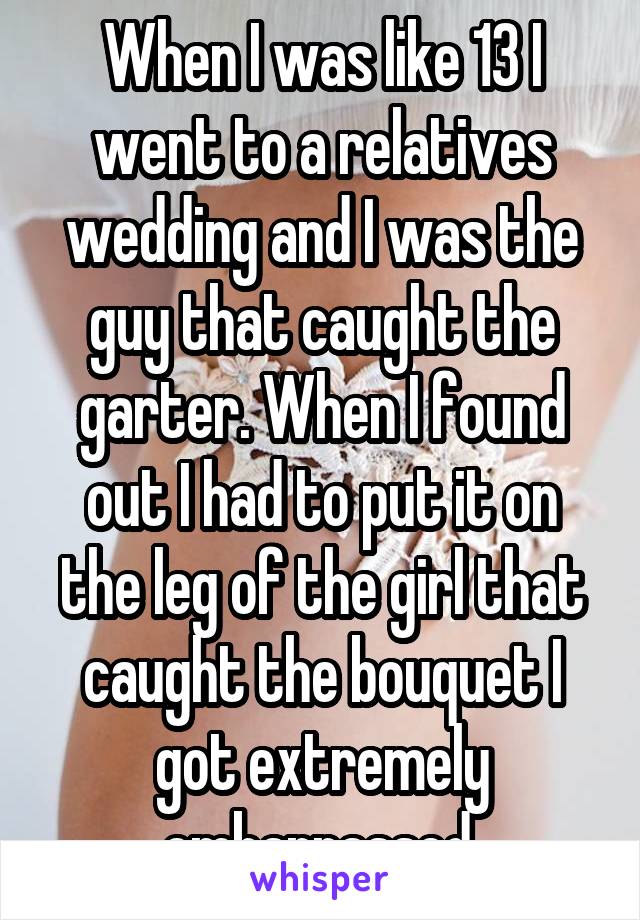 When I was like 13 I went to a relatives wedding and I was the guy that caught the garter. When I found out I had to put it on the leg of the girl that caught the bouquet I got extremely embarrassed.