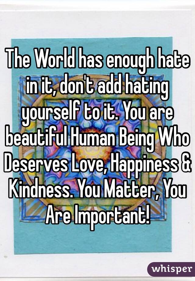 The World has enough hate in it, don't add hating yourself to it. You are  beautiful Human Being Who Deserves Love, Happiness & Kindness. You Matter, You Are Important!