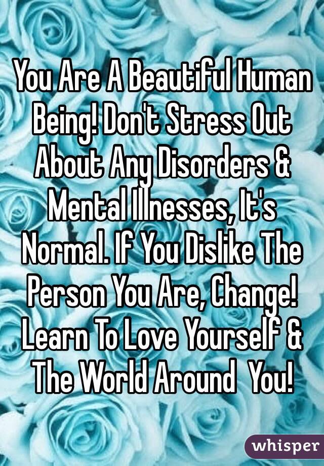 You Are A Beautiful Human Being! Don't Stress Out About Any Disorders & Mental Illnesses, It's Normal. If You Dislike The Person You Are, Change! Learn To Love Yourself & The World Around  You!