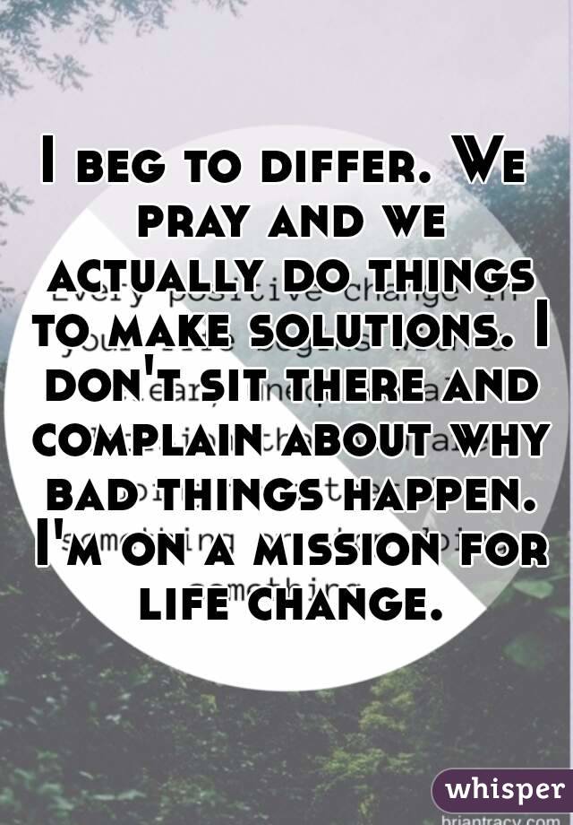 I beg to differ. We pray and we actually do things to make solutions. I don't sit there and complain about why bad things happen. I'm on a mission for life change.