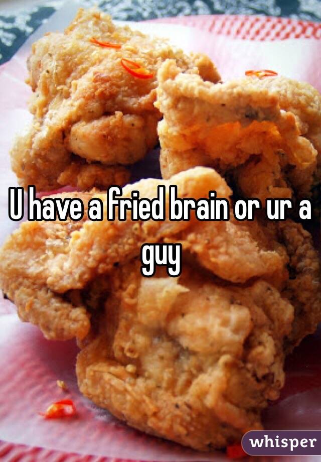 U have a fried brain or ur a guy 