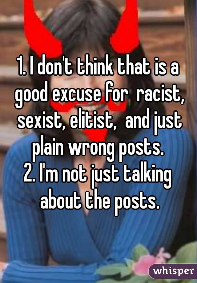 1. I don't think that is a good excuse for  racist, sexist, elitist,  and just plain wrong posts. 
2. I'm not just talking about the posts.