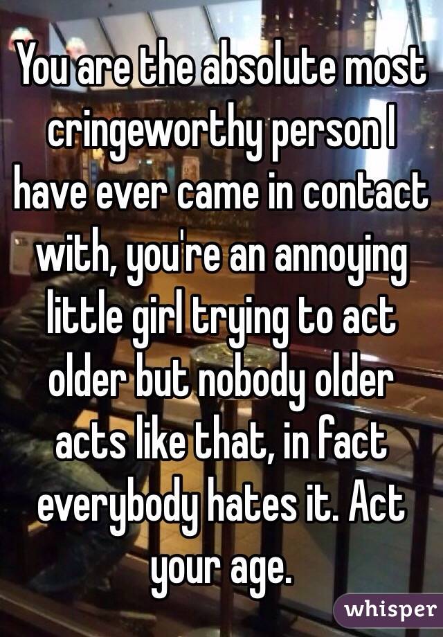 You are the absolute most cringeworthy person I have ever came in contact with, you're an annoying little girl trying to act older but nobody older acts like that, in fact everybody hates it. Act your age.