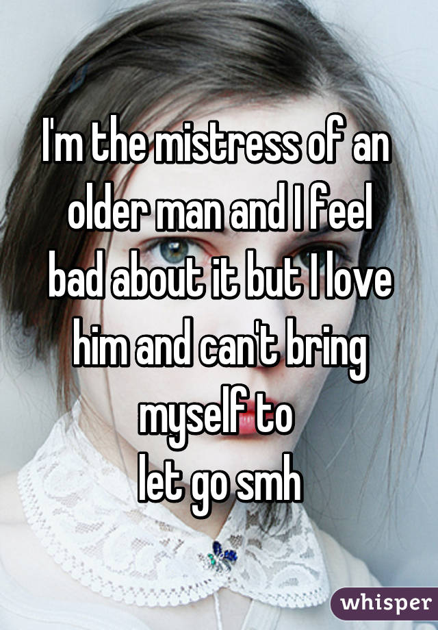 I'm the mistress of an 
older man and I feel bad about it but I love him and can't bring myself to 
let go smh