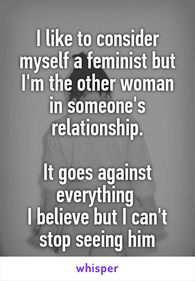 I like to consider myself a feminist but I'm the other woman in someone's relationship.

It goes against everything 
I believe but I can't stop seeing him