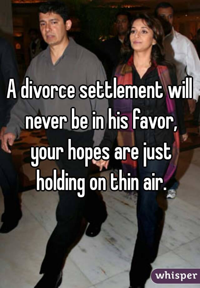 A divorce settlement will never be in his favor, your hopes are just holding on thin air.