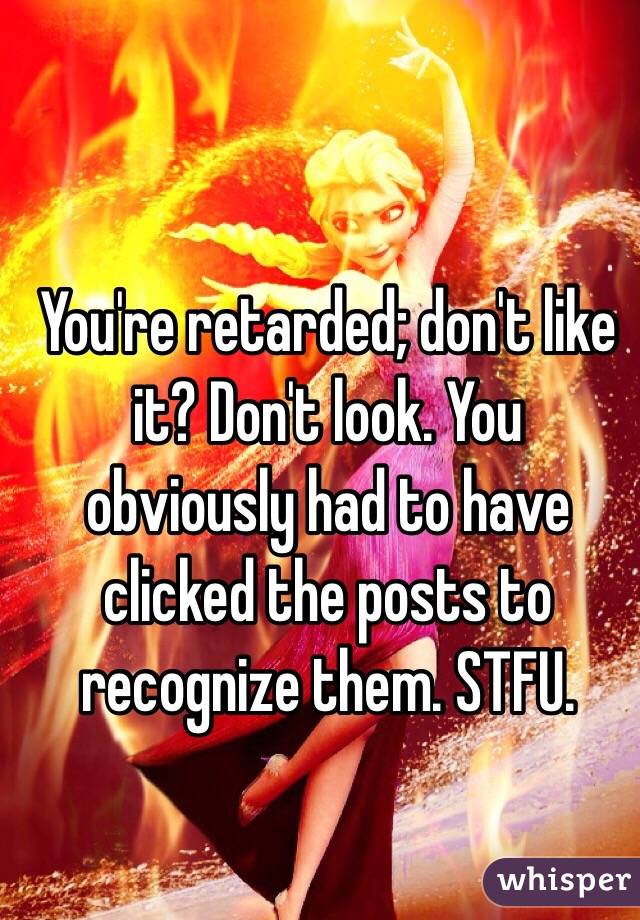 You're retarded; don't like it? Don't look. You obviously had to have clicked the posts to recognize them. STFU.