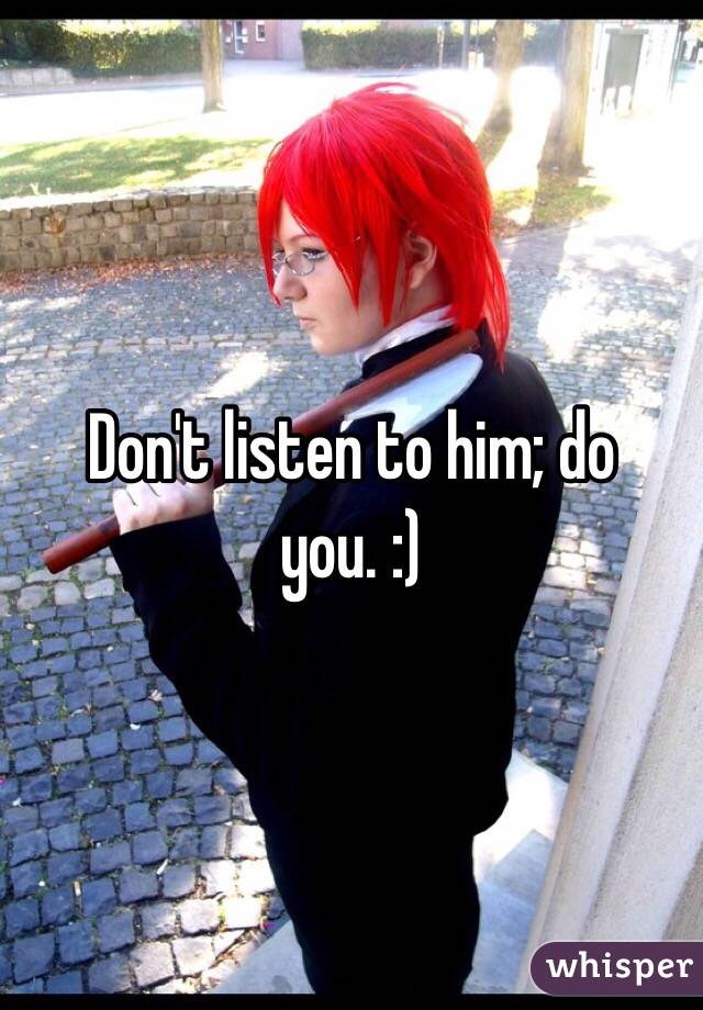 Don't listen to him; do you. :)