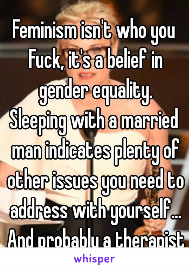 Feminism isn't who you Fuck, it's a belief in gender equality.
Sleeping with a married man indicates plenty of other issues you need to address with yourself... And probably a therapist
