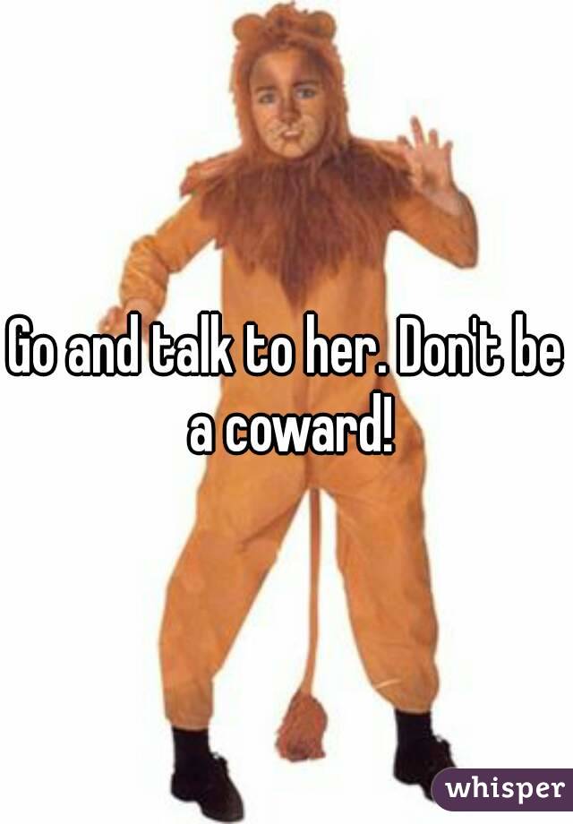Go and talk to her. Don't be a coward!
