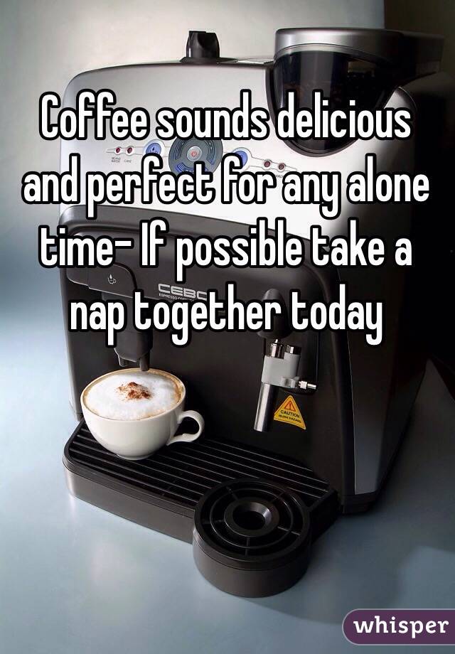 Coffee sounds delicious and perfect for any alone time- If possible take a nap together today