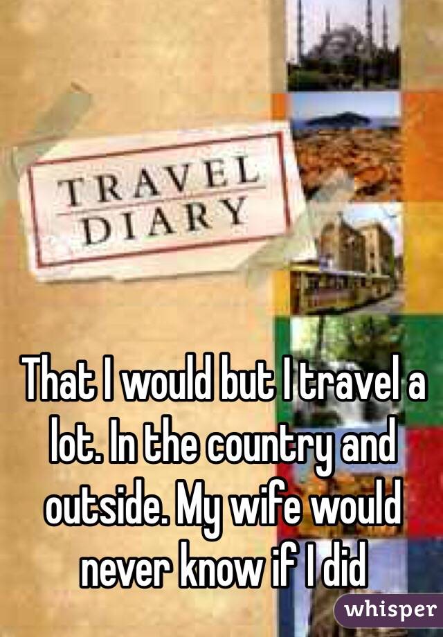 That I would but I travel a lot. In the country and outside. My wife would never know if I did