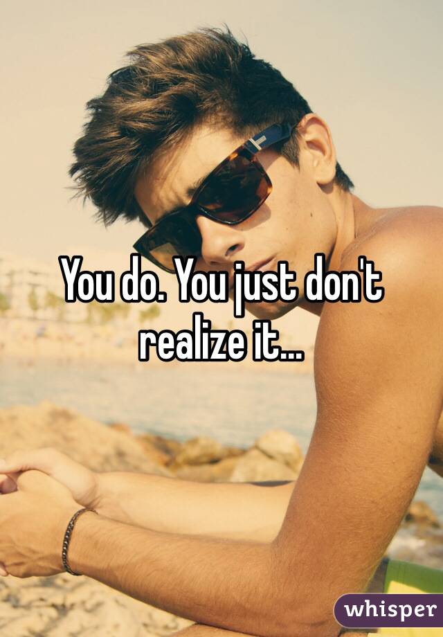 You do. You just don't realize it...