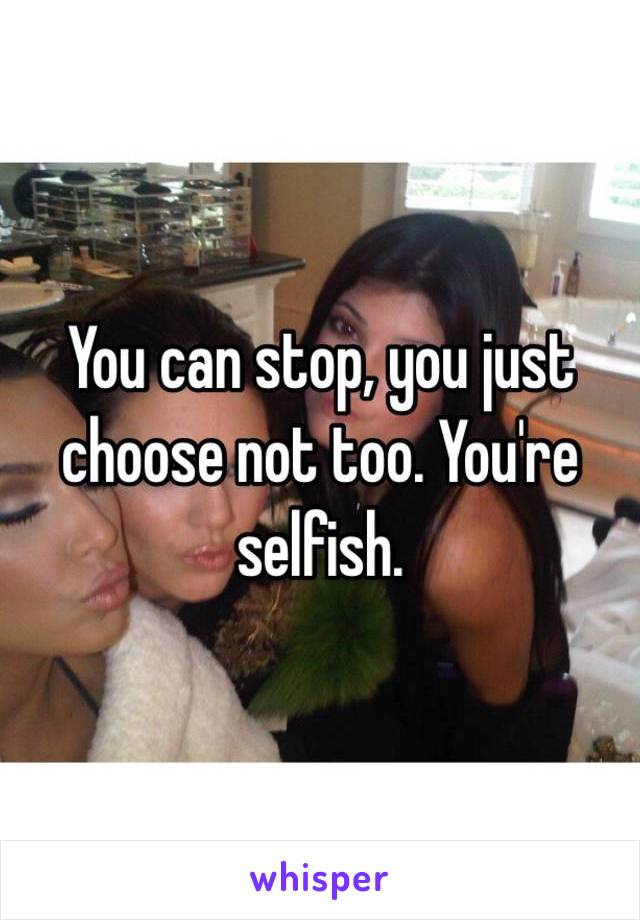 You can stop, you just choose not too. You're selfish. 