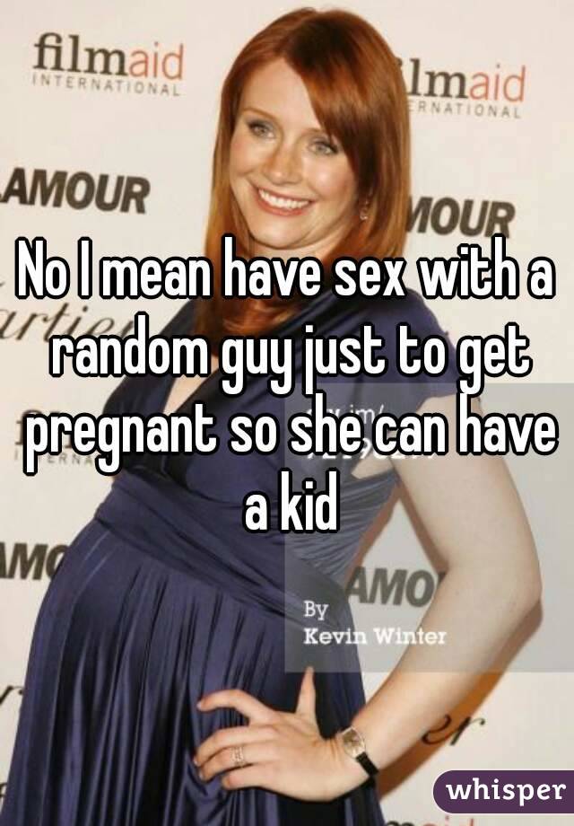 No I mean have sex with a random guy just to get pregnant so she can have a kid