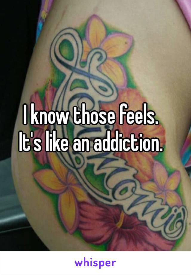 I know those feels.  
It's like an addiction.  