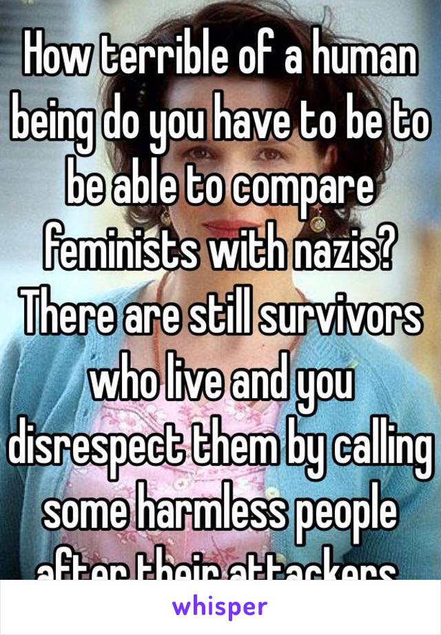 How terrible of a human being do you have to be to be able to compare feminists with nazis? There are still survivors who live and you disrespect them by calling some harmless people after their attackers. 