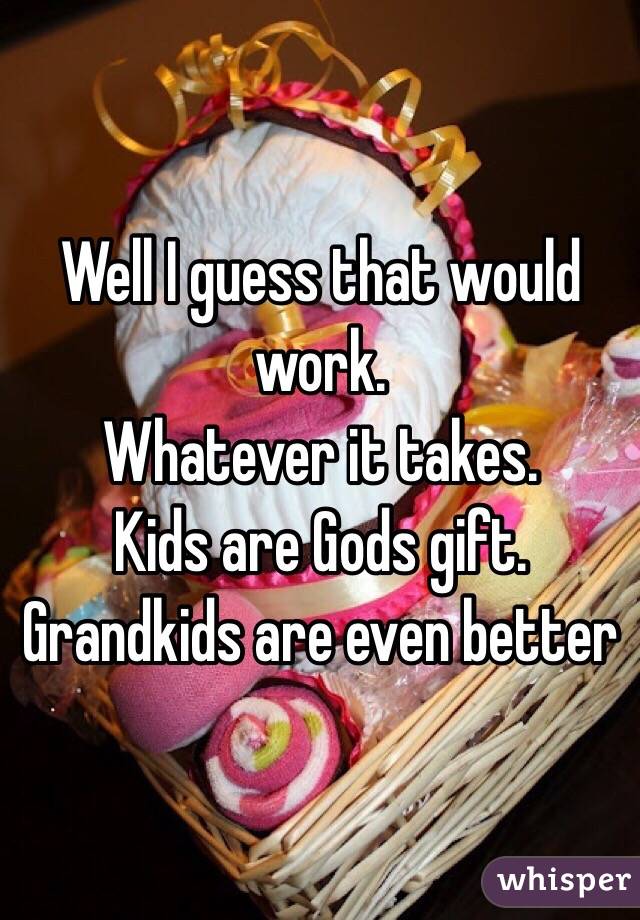 Well I guess that would work. 
Whatever it takes. 
Kids are Gods gift. 
Grandkids are even better