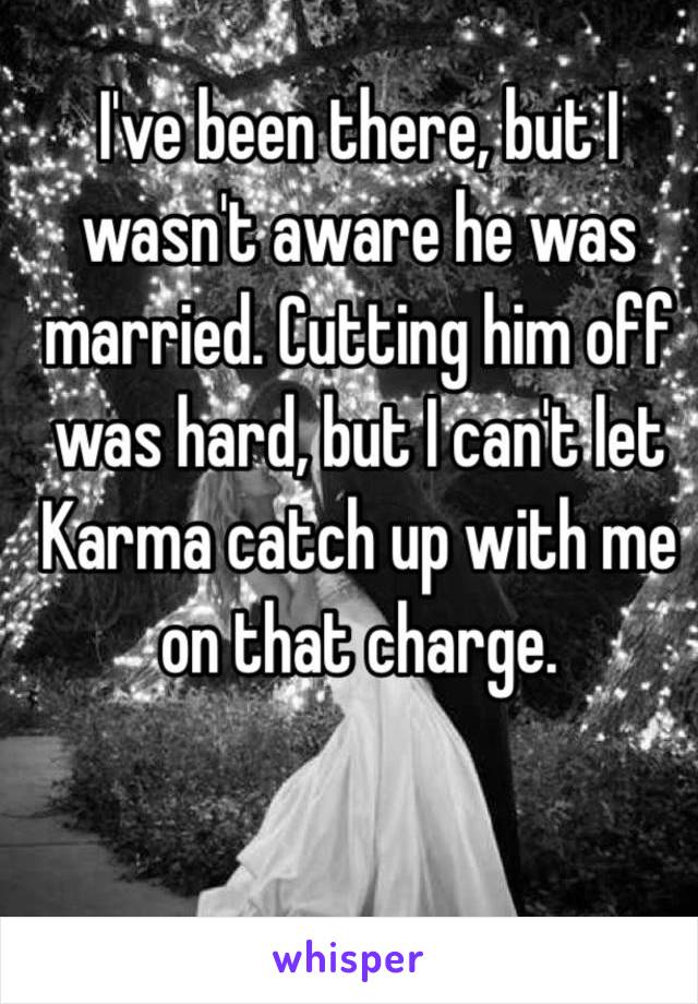 I've been there, but I wasn't aware he was married. Cutting him off was hard, but I can't let Karma catch up with me on that charge.