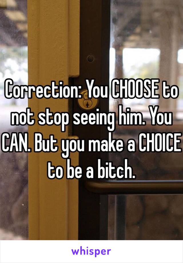 Correction: You CHOOSE to not stop seeing him. You CAN. But you make a CHOICE to be a bitch. 