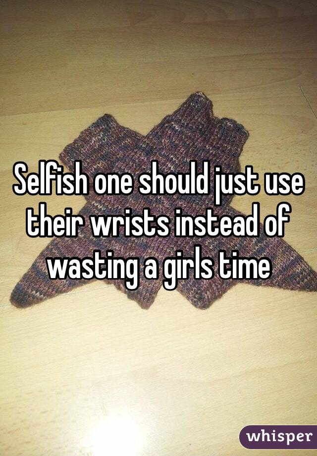 Selfish one should just use their wrists instead of wasting a girls time