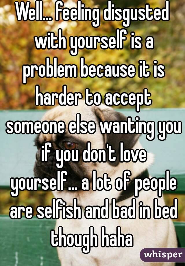 Well... feeling disgusted with yourself is a problem because it is harder to accept someone else wanting you if you don't love yourself... a lot of people are selfish and bad in bed though haha 