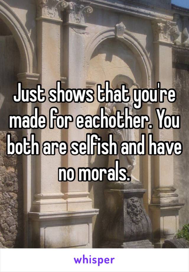 Just shows that you're made for eachother. You both are selfish and have no morals.