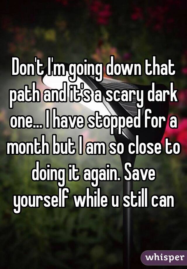 Don't I'm going down that path and it's a scary dark one... I have stopped for a month but I am so close to doing it again. Save yourself while u still can
