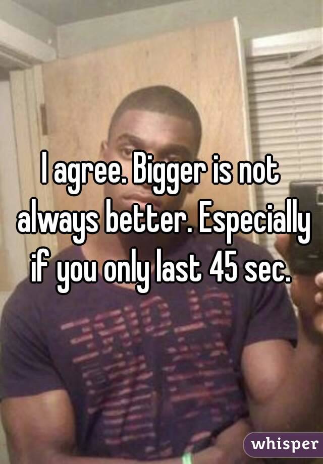 I agree. Bigger is not always better. Especially if you only last 45 sec. 