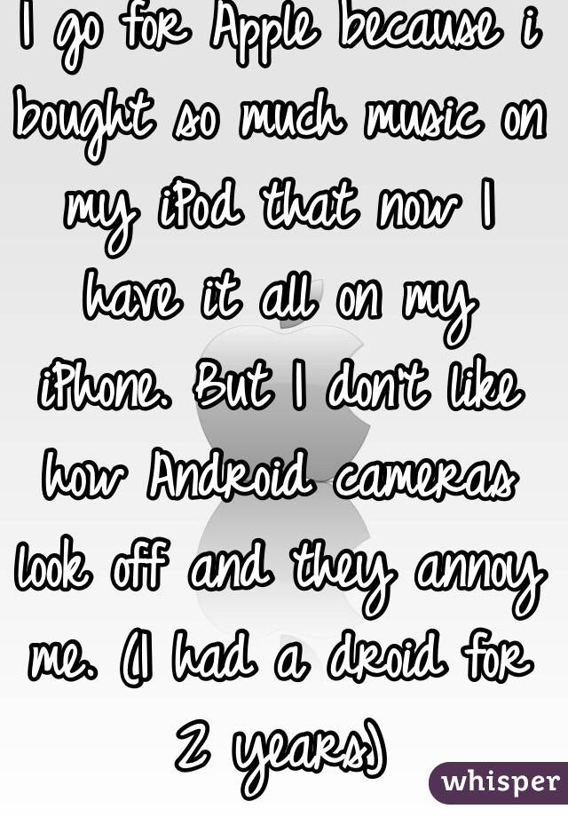 I go for Apple because i bought so much music on my iPod that now I have it all on my iPhone. But I don't like how Android cameras look off and they annoy me. (I had a droid for 2 years)