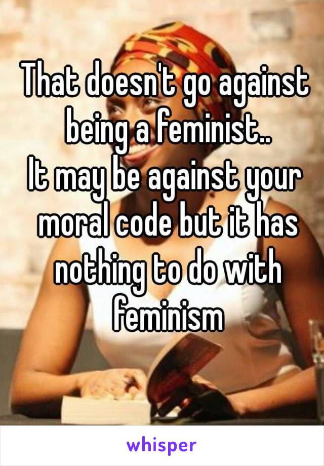That doesn't go against being a feminist..
It may be against your moral code but it has nothing to do with feminism