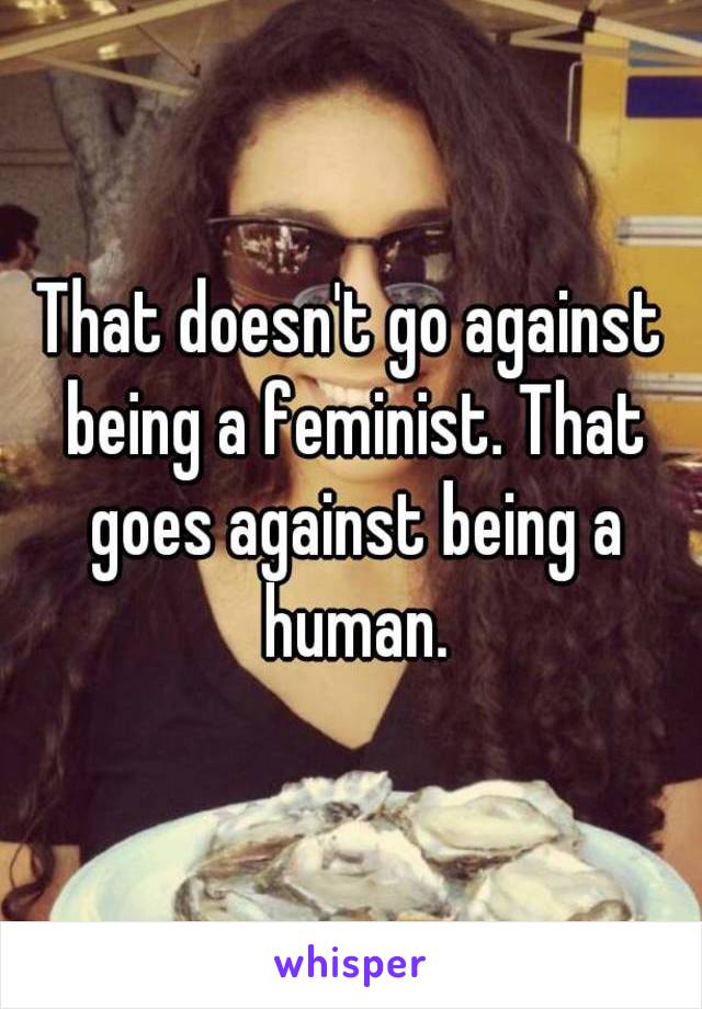 That doesn't go against being a feminist. That goes against being a human.
