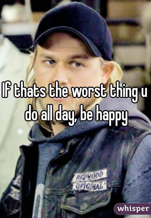 If thats the worst thing u do all day, be happy